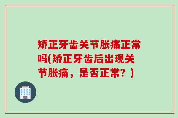 矫正牙齿关节胀痛正常吗(矫正牙齿后出现关节胀痛，是否正常？)
