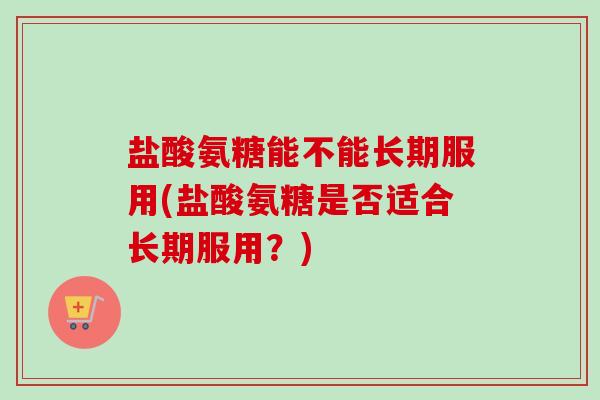 盐酸氨糖能不能长期服用(盐酸氨糖是否适合长期服用？)