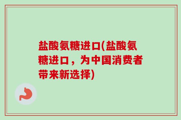 盐酸氨糖进口(盐酸氨糖进口，为中国消费者带来新选择)