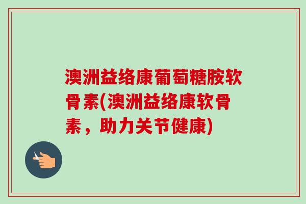 澳洲益络康葡萄糖胺软骨素(澳洲益络康软骨素，助力关节健康)