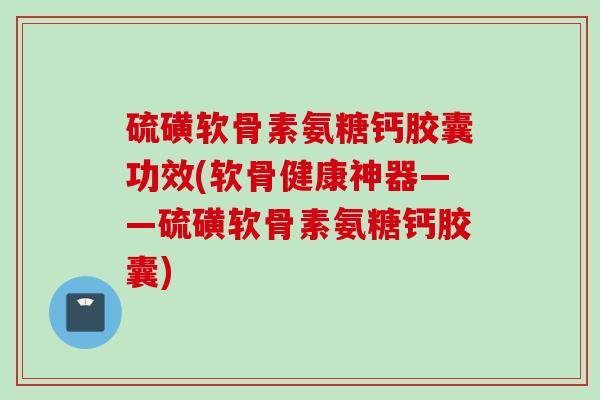 硫磺软骨素氨糖钙胶囊功效(软骨健康神器——硫磺软骨素氨糖钙胶囊)