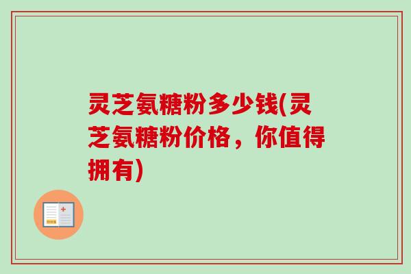 灵芝氨糖粉多少钱(灵芝氨糖粉价格，你值得拥有)