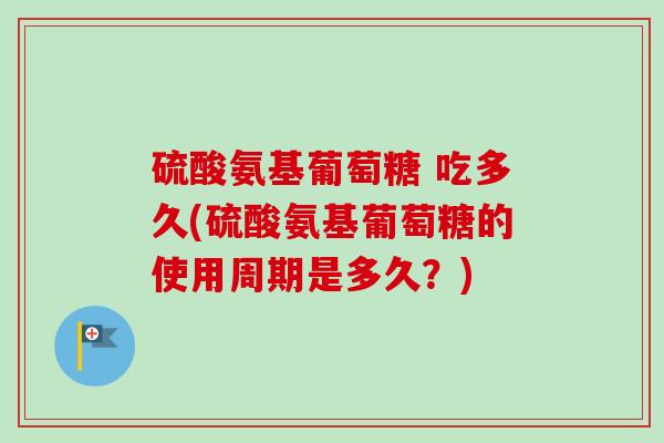 硫酸氨基葡萄糖 吃多久(硫酸氨基葡萄糖的使用周期是多久？)