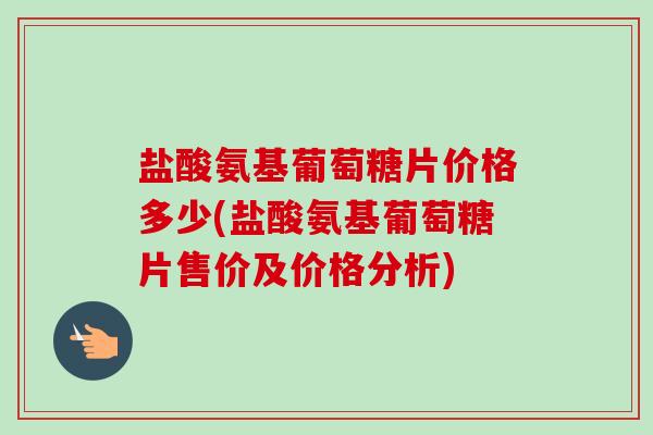 盐酸氨基葡萄糖片价格多少(盐酸氨基葡萄糖片售价及价格分析)