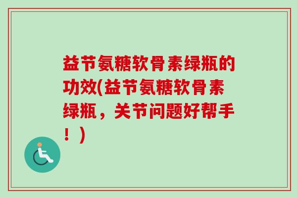 益节氨糖软骨素绿瓶的功效(益节氨糖软骨素绿瓶，关节问题好帮手！)
