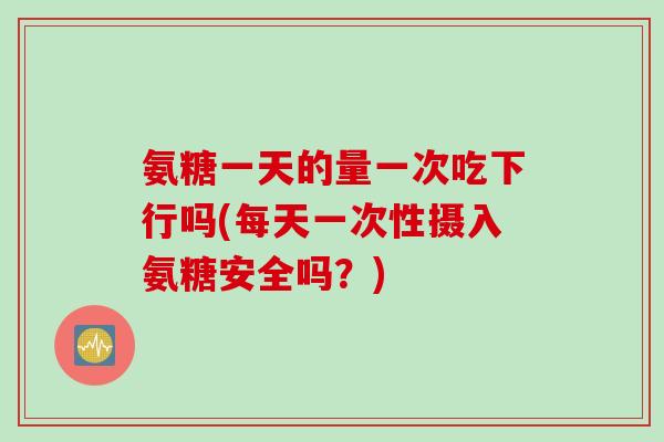 氨糖一天的量一次吃下行吗(每天一次性摄入氨糖安全吗？)