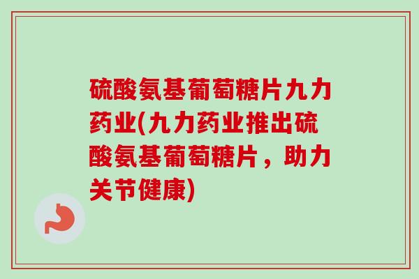 硫酸氨基葡萄糖片九力药业(九力药业推出硫酸氨基葡萄糖片，助力关节健康)
