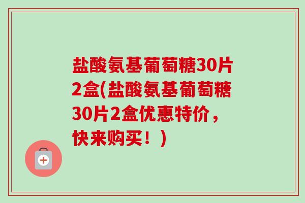 盐酸氨基葡萄糖30片2盒(盐酸氨基葡萄糖30片2盒优惠特价，快来购买！)
