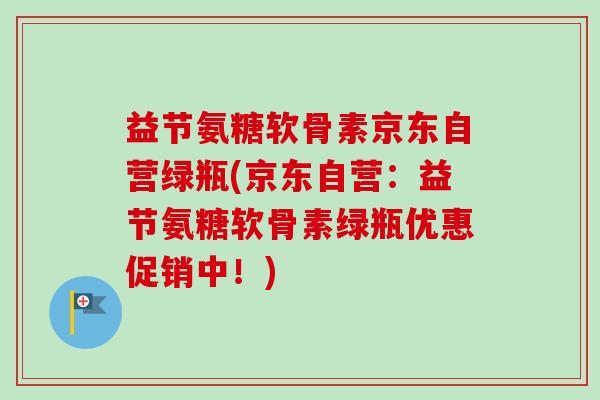 益节氨糖软骨素京东自营绿瓶(京东自营：益节氨糖软骨素绿瓶优惠促销中！)