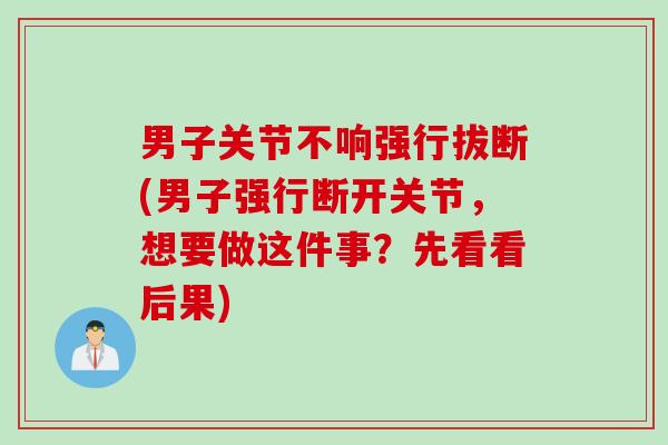男子关节不响强行拔断(男子强行断开关节，想要做这件事？先看看后果)