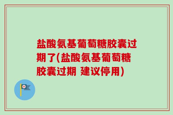 盐酸氨基葡萄糖胶囊过期了(盐酸氨基葡萄糖胶囊过期 建议停用)