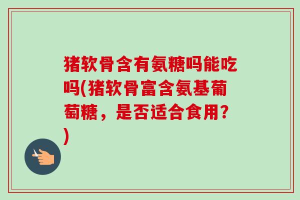 猪软骨含有氨糖吗能吃吗(猪软骨富含氨基葡萄糖，是否适合食用？)
