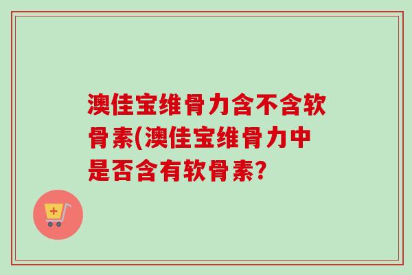 澳佳宝维骨力含不含软骨素(澳佳宝维骨力中是否含有软骨素? 澳佳宝维骨力含不含软骨素(澳佳宝维骨力中是否含有软骨素?