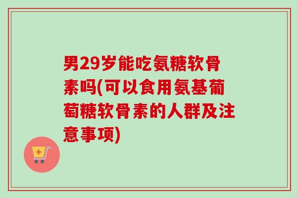 男29岁能吃氨糖软骨素吗(可以食用氨基葡萄糖软骨素的人群及注意事项)