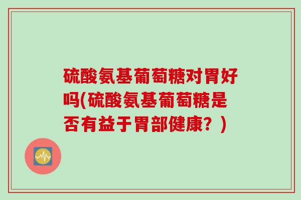 硫酸氨基葡萄糖对胃好吗(硫酸氨基葡萄糖是否有益于胃部健康？)