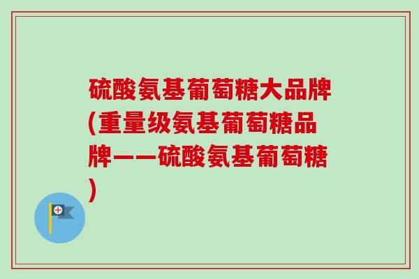 硫酸氨基葡萄糖大品牌(重量级氨基葡萄糖品牌——硫酸氨基葡萄糖)