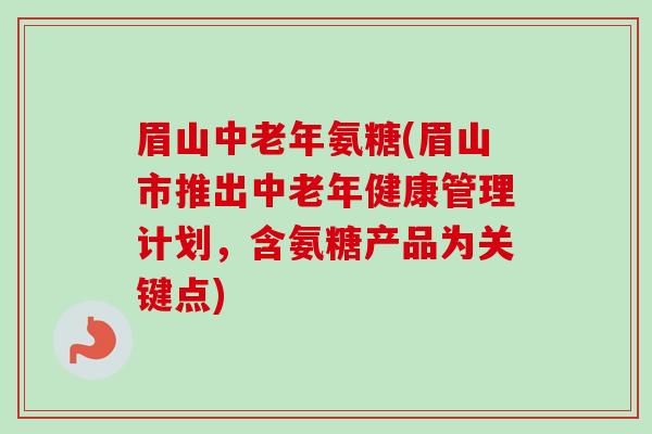 眉山中老年氨糖(眉山市推出中老年健康管理计划，含氨糖产品为关键点)