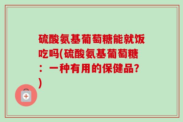 硫酸氨基葡萄糖能就饭吃吗(硫酸氨基葡萄糖：一种有用的保健品？)