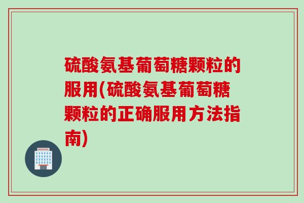 硫酸氨基葡萄糖颗粒的服用(硫酸氨基葡萄糖颗粒的正确服用方法指南)