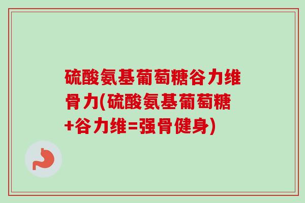 硫酸氨基葡萄糖谷力维骨力(硫酸氨基葡萄糖+谷力维=强骨健身)