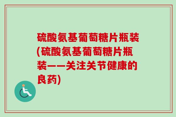 硫酸氨基葡萄糖片瓶装(硫酸氨基葡萄糖片瓶装——关注关节健康的良药)