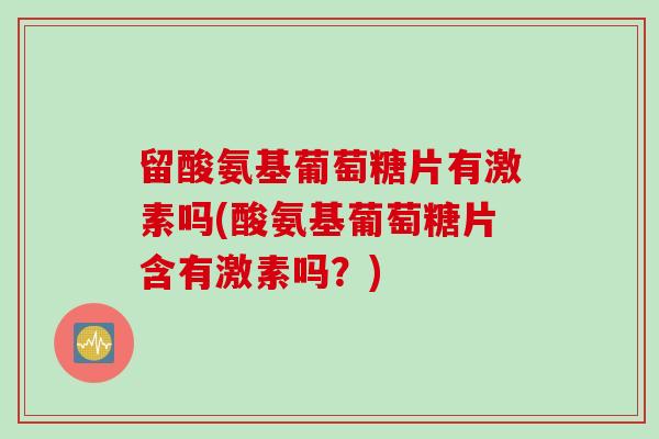 留酸氨基葡萄糖片有激素吗(酸氨基葡萄糖片含有激素吗？)