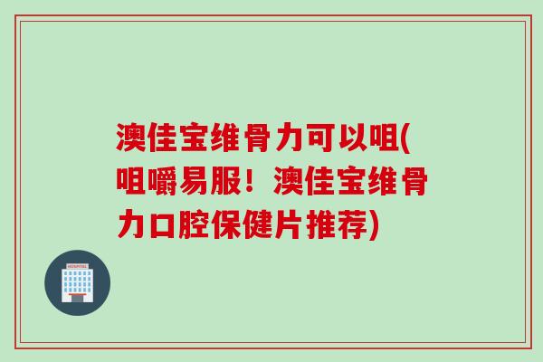 澳佳宝维骨力可以咀(咀嚼易服！澳佳宝维骨力口腔保健片推荐)