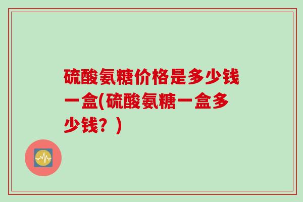 硫酸氨糖价格是多少钱一盒(硫酸氨糖一盒多少钱？)