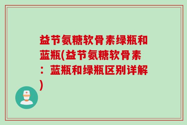 益节氨糖软骨素绿瓶和蓝瓶(益节氨糖软骨素：蓝瓶和绿瓶区别详解)