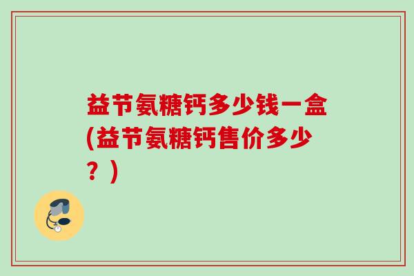 益节氨糖钙多少钱一盒(益节氨糖钙售价多少?) 益节氨糖钙多少钱一盒(益节氨糖钙售价多少?)