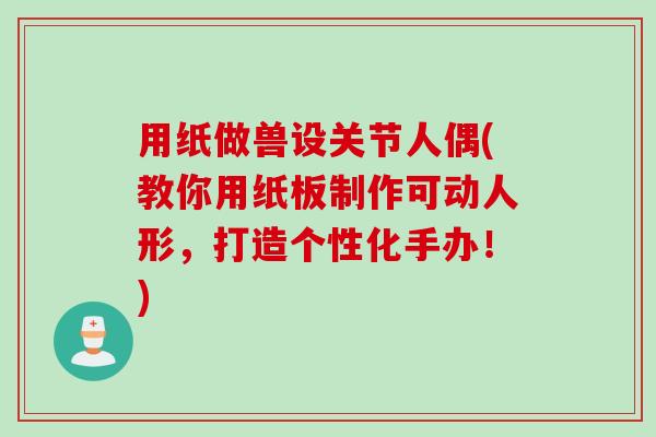 用纸做兽设关节人偶(教你用纸板制作可动人形，打造个性化手办！)