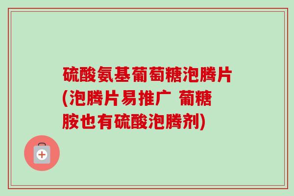 硫酸氨基葡萄糖泡腾片(泡腾片易推广 葡糖胺也有硫酸泡腾剂)