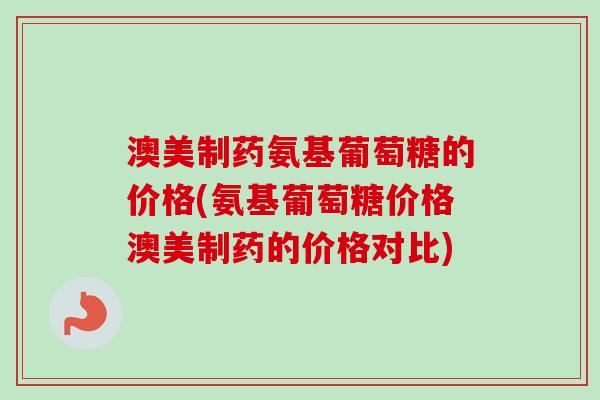 澳美制药氨基葡萄糖的价格(氨基葡萄糖价格澳美制药的价格对比)