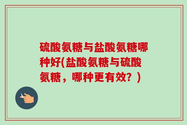 硫酸氨糖与盐酸氨糖哪种好(盐酸氨糖与硫酸氨糖，哪种更有效？)