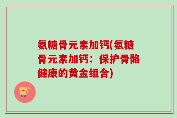 氨糖骨元素加钙(氨糖骨元素加钙：保护骨骼健康的黄金组合)
