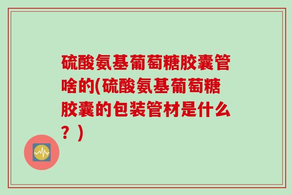 硫酸氨基葡萄糖胶囊管啥的(硫酸氨基葡萄糖胶囊的包装管材是什么？)