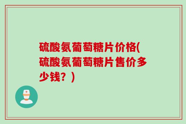 硫酸氨葡萄糖片价格(硫酸氨葡萄糖片售价多少钱？)