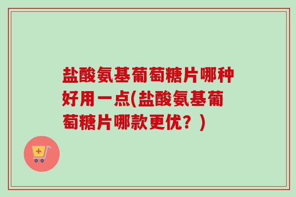 盐酸氨基葡萄糖片哪种好用一点(盐酸氨基葡萄糖片哪款更优？)