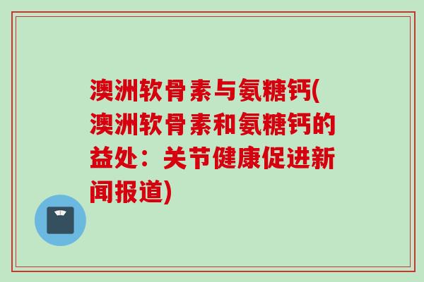 澳洲软骨素与氨糖钙(澳洲软骨素和氨糖钙的益处：关节健康促进新闻报道)
