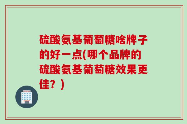 硫酸氨基葡萄糖啥牌子的好一点(哪个品牌的硫酸氨基葡萄糖效果更佳？)
