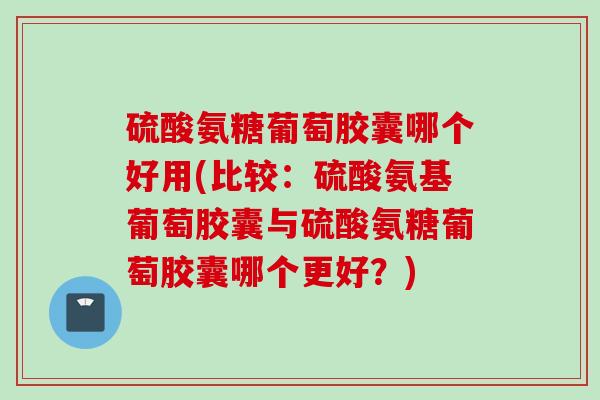 硫酸氨糖葡萄胶囊哪个好用(比较：硫酸氨基葡萄胶囊与硫酸氨糖葡萄胶囊哪个更好？)