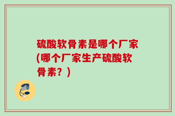 硫酸软骨素是哪个厂家(哪个厂家生产硫酸软骨素？)