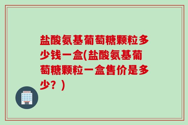 盐酸氨基葡萄糖颗粒多少钱一盒(盐酸氨基葡萄糖颗粒一盒售价是多少？)