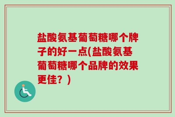 盐酸氨基葡萄糖哪个牌子的好一点(盐酸氨基葡萄糖哪个品牌的效果更佳？)