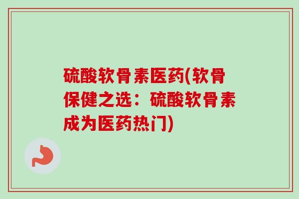 硫酸软骨素医药(软骨保健之选：硫酸软骨素成为医药热门)