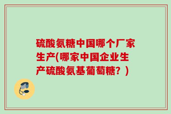 硫酸氨糖中国哪个厂家生产(哪家中国企业生产硫酸氨基葡萄糖？)