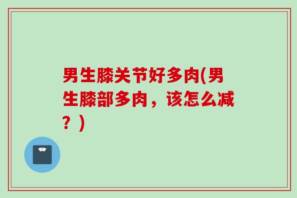 男生膝关节好多肉(男生膝部多肉,该怎么减?) 男生膝关节好多肉(男生膝部多肉,该怎么减?)