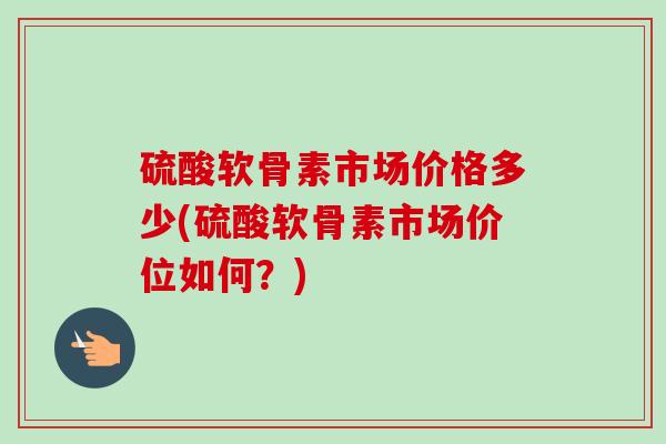 硫酸软骨素市场价格多少(硫酸软骨素市场价位如何？)