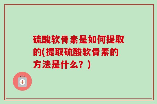 硫酸软骨素是如何提取的(提取硫酸软骨素的方法是什么？)