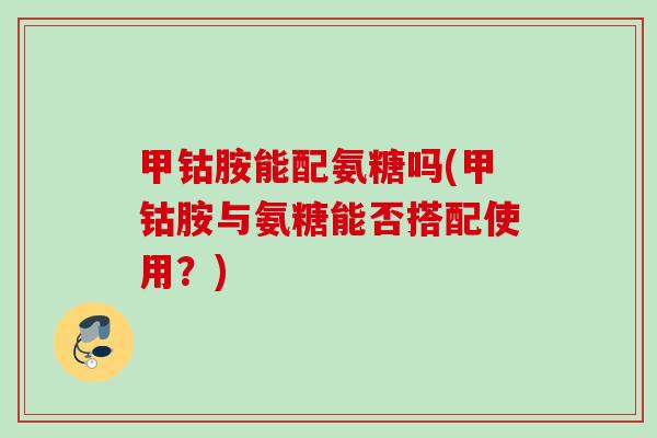甲钴胺能配氨糖吗(甲钴胺与氨糖能否搭配使用？)